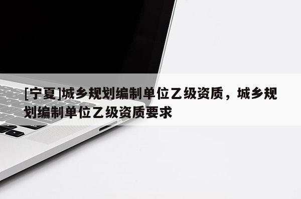 [宁夏]城乡规划编制单位乙级资质，城乡规划编制单位乙级资质要求