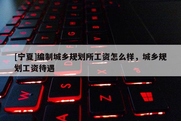 [宁夏]编制城乡规划所工资怎么样，城乡规划工资待遇