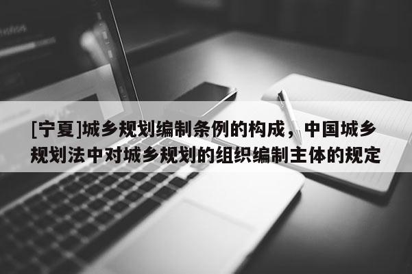 [宁夏]城乡规划编制条例的构成，中国城乡规划法中对城乡规划的组织编制主体的规定