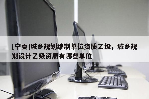 [宁夏]城乡规划编制单位资质乙级，城乡规划设计乙级资质有哪些单位