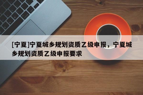 [宁夏]宁夏城乡规划资质乙级申报，宁夏城乡规划资质乙级申报要求