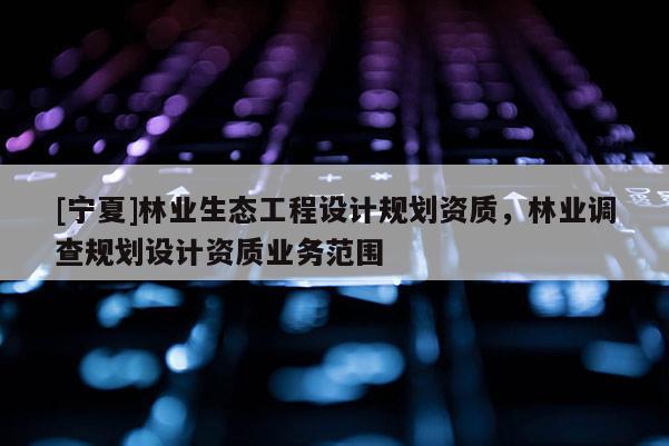 [宁夏]林业生态工程设计规划资质，林业调查规划设计资质业务范围