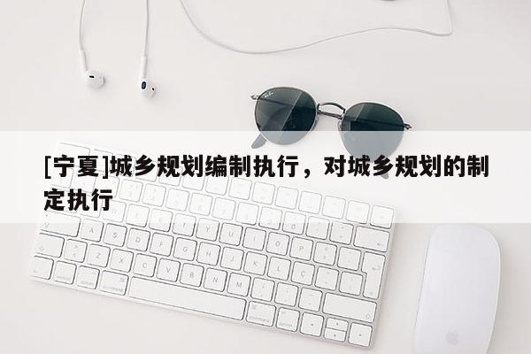 [宁夏]城乡规划编制执行，对城乡规划的制定执行