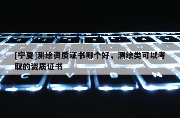 [宁夏]测绘资质证书哪个好，测绘类可以考取的资质证书