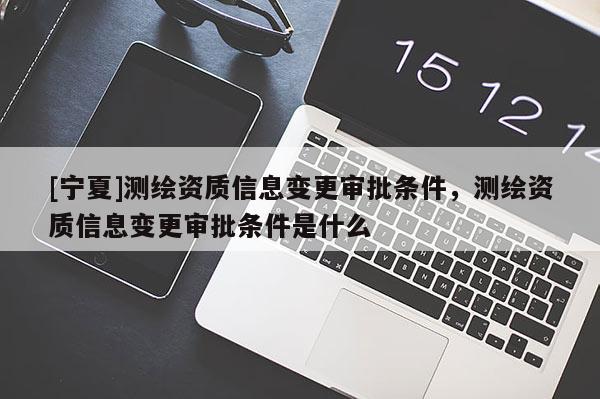 [宁夏]测绘资质信息变更审批条件，测绘资质信息变更审批条件是什么