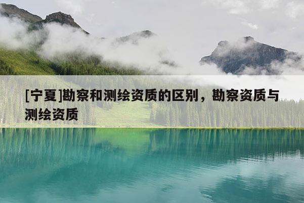 [宁夏]勘察和测绘资质的区别，勘察资质与测绘资质