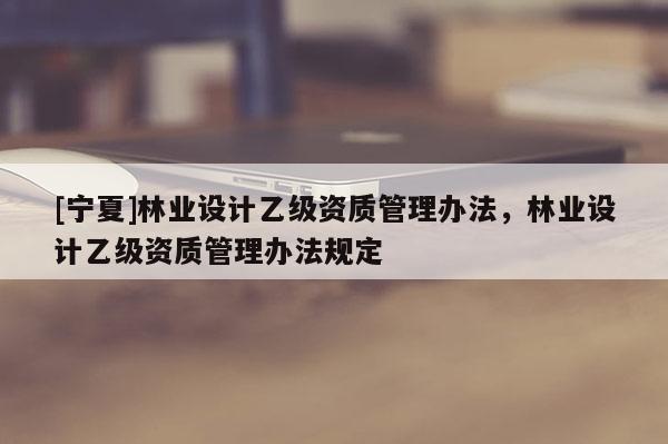 [宁夏]林业设计乙级资质管理办法，林业设计乙级资质管理办法规定