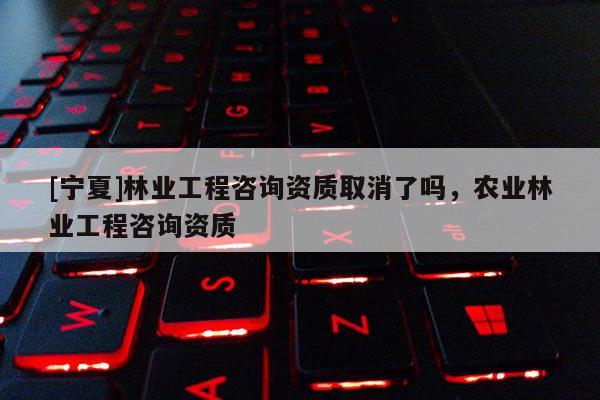 [宁夏]林业工程咨询资质取消了吗，农业林业工程咨询资质