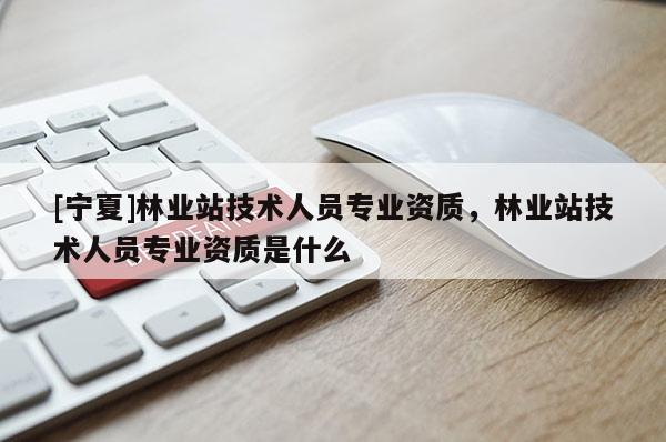 [宁夏]林业站技术人员专业资质，林业站技术人员专业资质是什么