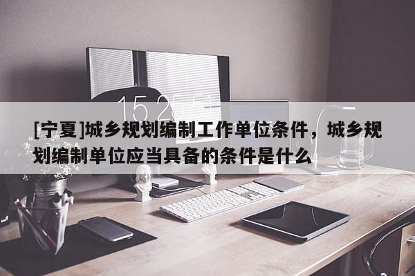 [宁夏]城乡规划编制工作单位条件，城乡规划编制单位应当具备的条件是什么