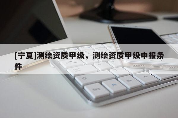 [宁夏]测绘资质甲级，测绘资质甲级申报条件