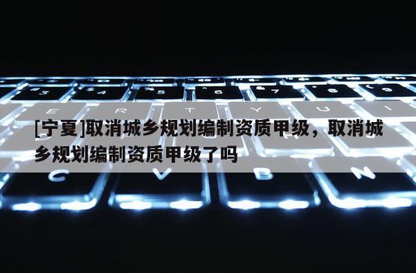 [宁夏]取消城乡规划编制资质甲级，取消城乡规划编制资质甲级了吗