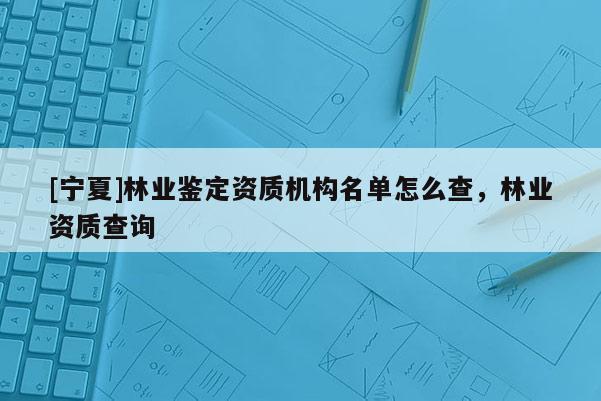 [宁夏]林业鉴定资质机构名单怎么查，林业资质查询