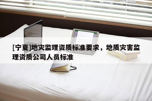 [宁夏]地灾监理资质标准要求，地质灾害监理资质公司人员标准