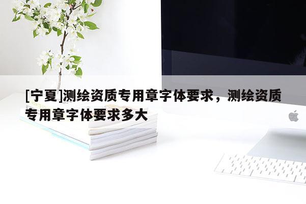 [宁夏]测绘资质专用章字体要求，测绘资质专用章字体要求多大