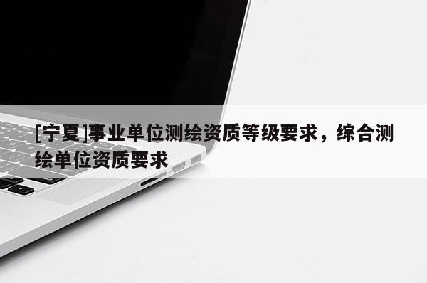 [宁夏]事业单位测绘资质等级要求，综合测绘单位资质要求