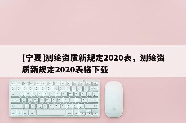 [宁夏]测绘资质新规定2020表，测绘资质新规定2020表格下载