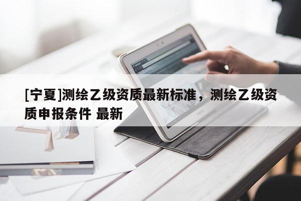 [宁夏]测绘乙级资质最新标准，测绘乙级资质申报条件 最新
