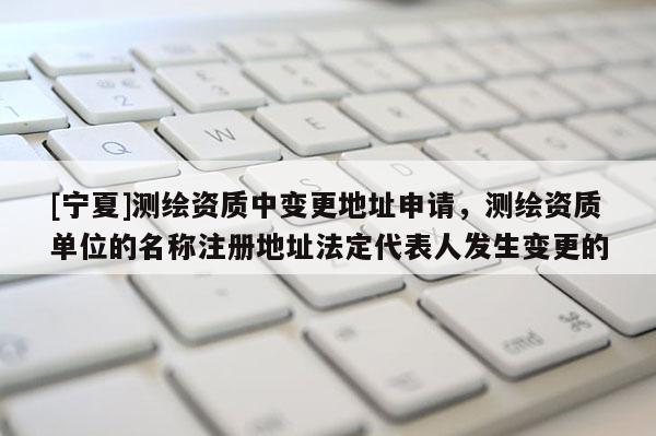 [宁夏]测绘资质中变更地址申请，测绘资质单位的名称注册地址法定代表人发生变更的