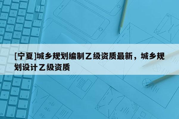 [宁夏]城乡规划编制乙级资质最新，城乡规划设计乙级资质