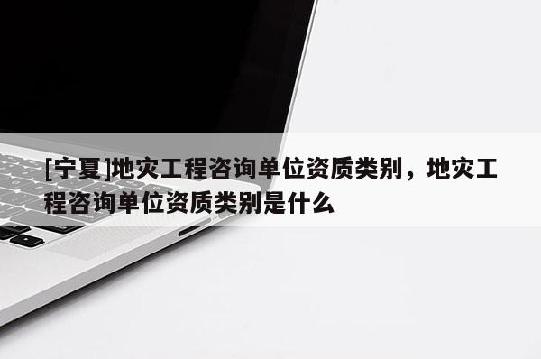 [宁夏]地灾工程咨询单位资质类别，地灾工程咨询单位资质类别是什么