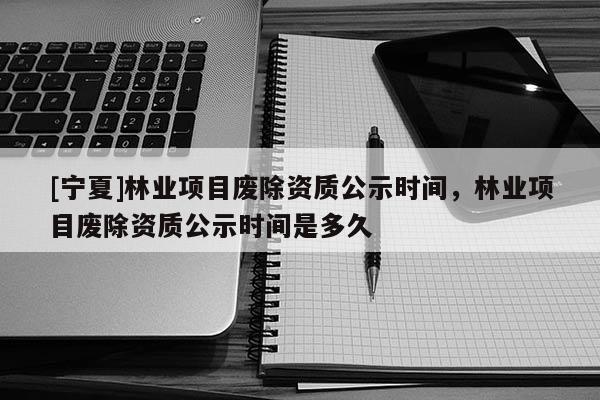 [宁夏]林业项目废除资质公示时间，林业项目废除资质公示时间是多久