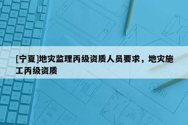 [宁夏]地灾监理丙级资质人员要求，地灾施工丙级资质