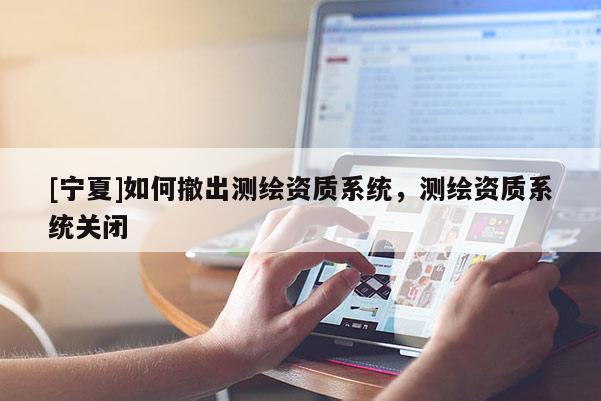 [宁夏]如何撤出测绘资质系统，测绘资质系统关闭