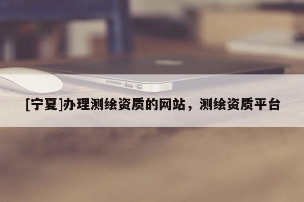 [宁夏]办理测绘资质的网站，测绘资质平台