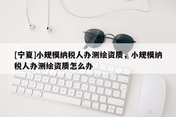 [宁夏]小规模纳税人办测绘资质，小规模纳税人办测绘资质怎么办