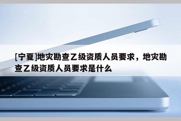 [宁夏]地灾勘查乙级资质人员要求，地灾勘查乙级资质人员要求是什么