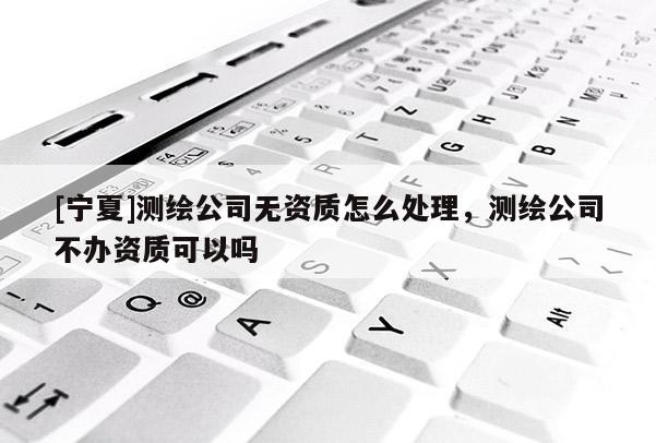 [宁夏]测绘公司无资质怎么处理，测绘公司不办资质可以吗