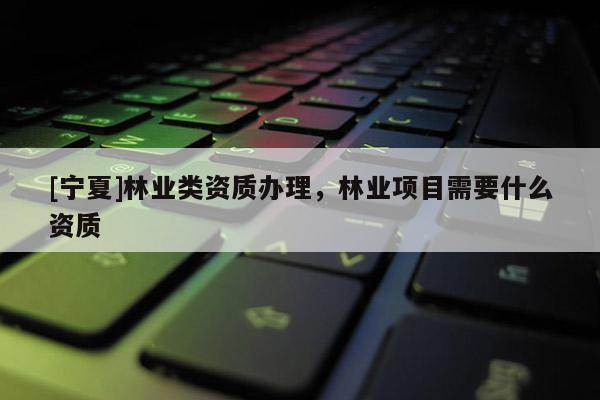 [宁夏]林业类资质办理，林业项目需要什么资质