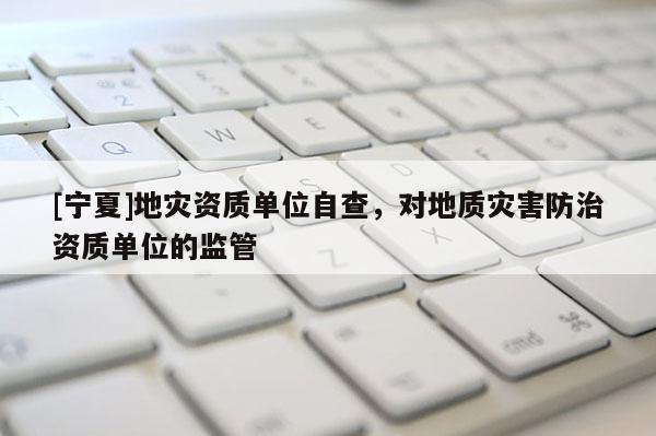 [宁夏]地灾资质单位自查，对地质灾害防治资质单位的监管