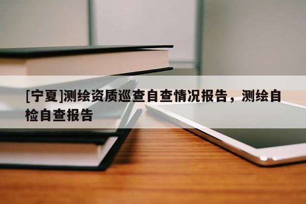 [宁夏]测绘资质巡查自查情况报告，测绘自检自查报告