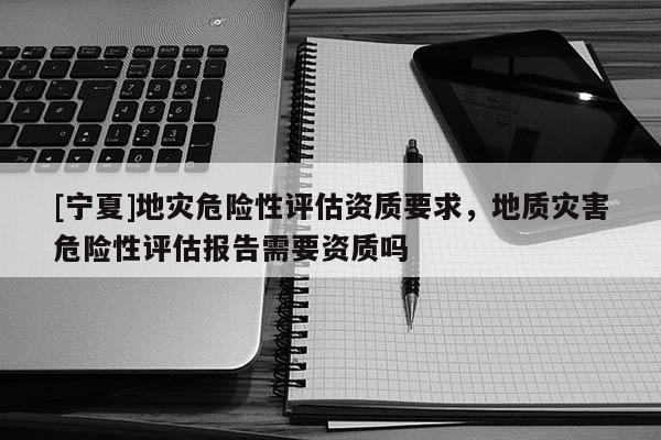 [宁夏]地灾危险性评估资质要求，地质灾害危险性评估报告需要资质吗