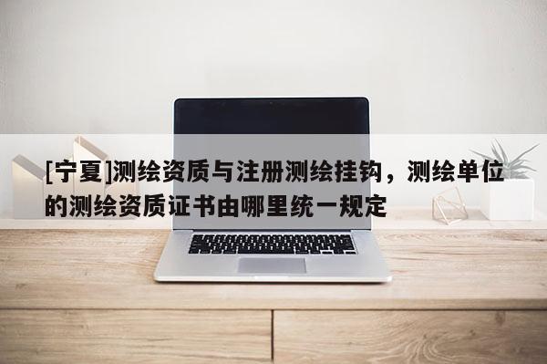 [宁夏]测绘资质与注册测绘挂钩，测绘单位的测绘资质证书由哪里统一规定