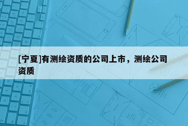 [宁夏]有测绘资质的公司上市，测绘公司 资质