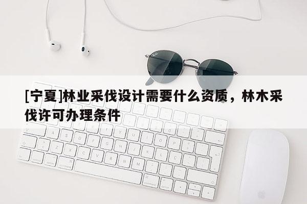 [宁夏]林业采伐设计需要什么资质，林木采伐许可办理条件