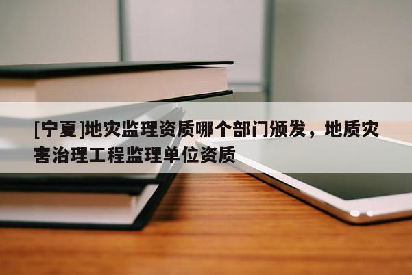 [宁夏]地灾监理资质哪个部门颁发，地质灾害治理工程监理单位资质