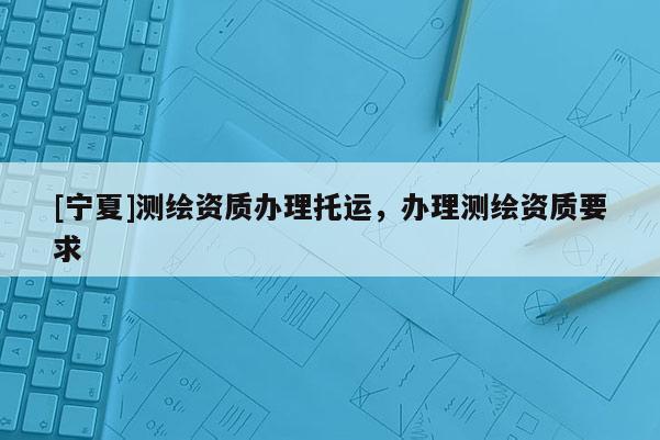 [宁夏]测绘资质办理托运，办理测绘资质要求