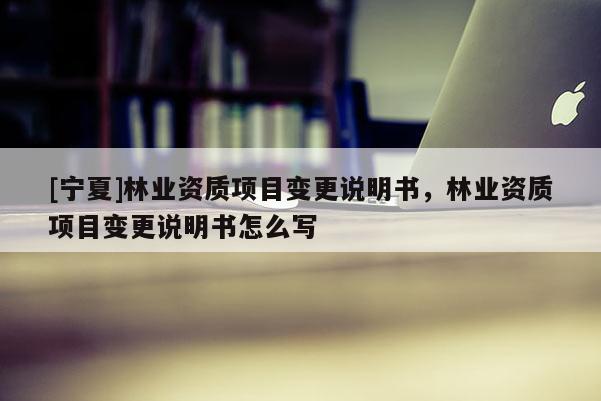 [宁夏]林业资质项目变更说明书，林业资质项目变更说明书怎么写