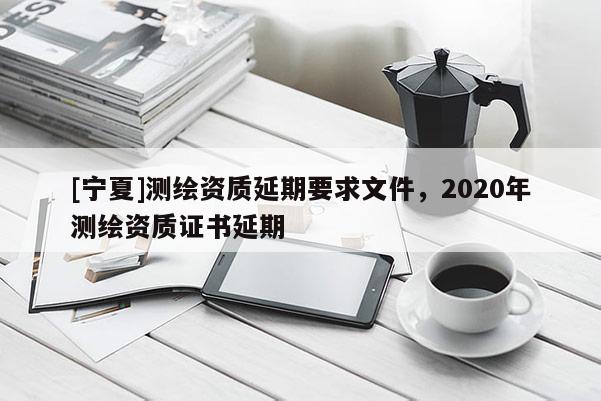 [宁夏]测绘资质延期要求文件，2020年测绘资质证书延期