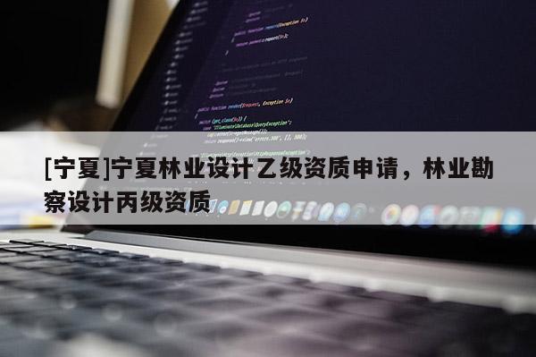 [宁夏]宁夏林业设计乙级资质申请，林业勘察设计丙级资质