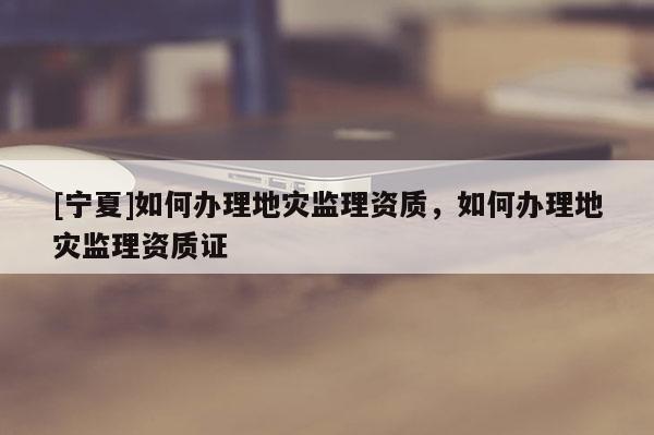[宁夏]如何办理地灾监理资质，如何办理地灾监理资质证