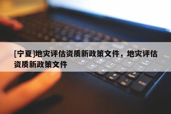 [宁夏]地灾评估资质新政策文件，地灾评估资质新政策文件