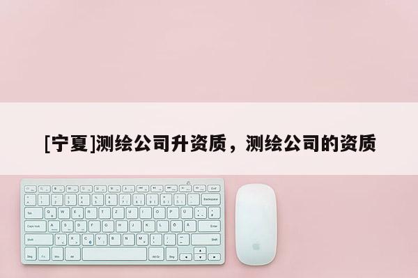 [宁夏]测绘公司升资质，测绘公司的资质