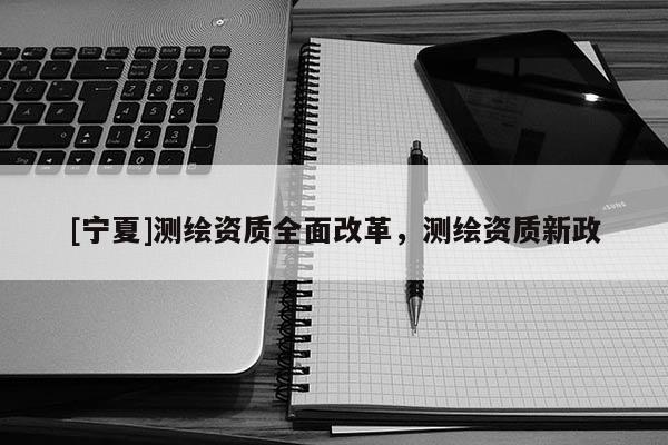 [宁夏]测绘资质全面改革，测绘资质新政