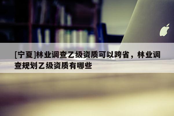 [宁夏]林业调查乙级资质可以跨省，林业调查规划乙级资质有哪些