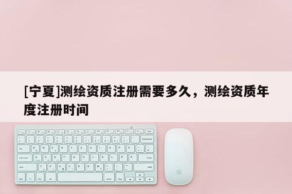 [宁夏]测绘资质注册需要多久，测绘资质年度注册时间